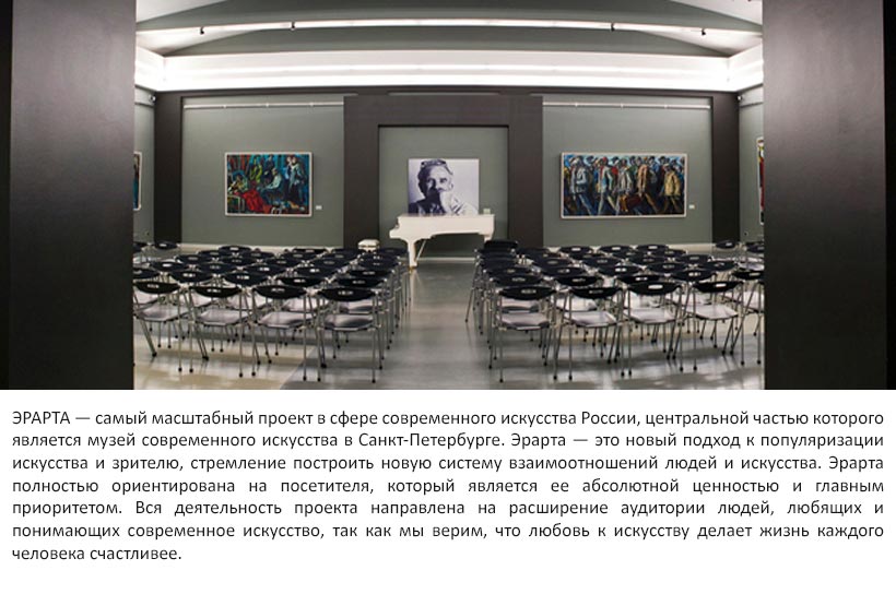 ЭРАРТА — самый масштабный проект в сфере современного искусства России, центральной частью которого является музей современного искусства в Санкт-Петербурге. Эрарта — это новый подход к популяризации искусства и зрителю, стремление построить новую систему взаимоотношений людей и искусства. Эрарта полностью ориентирована на посетителя, который является ее абсолютной ценностью и главным приоритетом. Вся деятельность проекта направлена на расширение аудитории людей, любящих и понимающих современное искусство, так как мы верим, что любовь к искусству делает жизнь каждого человека счастливее.